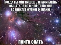 когда ты мне пишешь и начинаешь общаться со мной, то во мне возникает жуткое желание пойти спать