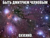 быть дмитрием черновым охуенно