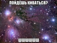 пойдёшь киваться? шшшшшш