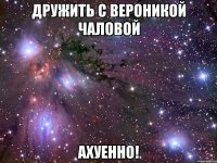 дружить с вероникой чаловой ахуенно!