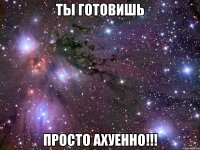 ты готовишь просто ахуенно!!!