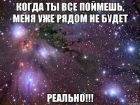 когда ты все поймешь, меня уже рядом не будет реально!!!