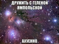 дружить с геленой ямпольской ахуенно