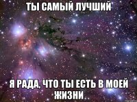 ты самый лучший я рада, что ты есть в моей жизни