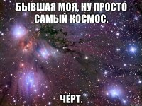 бывшая моя, ну просто самый космос. чёрт.