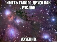 иметь такого друга как руслан ахуенно