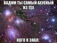 вадим ты самый ахуеный из тех кого я знал:*