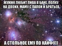 жужик любит пива в бане, полку на двоих, маму с папой и братьев а стольное ему по кайфу))