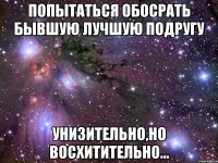 попытаться обосрать бывшую лучшую подругу унизительно,но восхитительно...