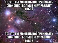 то, что ты можешь воспринимать спокойно- больше не управляет тобой то, что ты можешь воспринимать спокойно- больше не управляет тобой