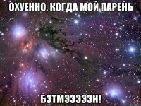 охуенно, когда мой парень бэтмэээээн!