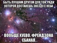 быть лучшим другом для той, ради которой достанешь звезду с неба вообще хуево. френдзона ебаная