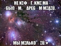 ณнε nσφนг, kmσ mαณ gыωนm น δρεgนm mσδσú. mы mσλьkо ณσú.♥