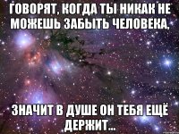 говорят, когда ты никак не можешь забыть человека, значит в душе он тебя ещё держит...