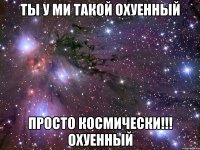 ты у ми такой охуенный просто космически!!! охуенный