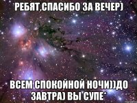 ребят,спасибо за вечер) всем спокойной ночи))до завтра) вы супе*