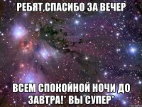 ребят,спасибо за вечер всем спокойной ночи до завтра!* вы супер*