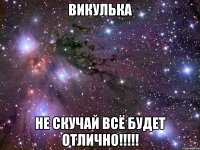 викулька не скучай всё будет отлично!!!