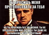 ты просишь меня проголосовать за тебя но ты просишь без уважения, ты не предлагаешь мне дружбу, ты даже не называешь меня "крестным"