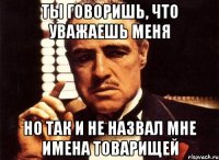 ты говоришь, что уважаешь меня но так и не назвал мне имена товарищей