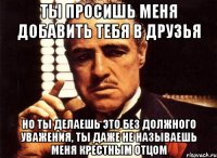 ты просишь меня добавить тебя в друзья но ты делаешь это без должного уважения, ты даже не называешь меня крестным отцом