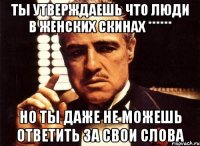 ты утверждаешь что люди в женских скинах ****** но ты даже не можешь ответить за свои слова