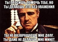 ты просишь помочь тебе, но ты делаешь это без уважения ты не возвращаешь мне долг. ты даже не делаешь мне минет