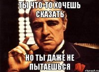 ты что-то хочешь сказать но ты даже не пытаешься