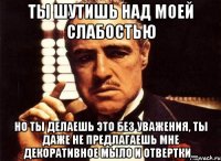 ты шутишь над моей слабостью но ты делаешь это без уважения, ты даже не предлагаешь мне декоративное мыло и отвертки...