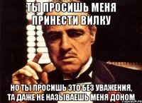 ты просишь меня принести вилку но ты просишь это без уважения, та даже не называешь меня доном