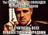 ты говоришь, что свободен от предрассудков но считаешь всех правых тупыми уродами