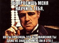 ты просишь меня научить тебя, но ты просишь это без уважения,ты даже не знаешь умею ли я это:)