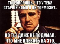 ты говоришь, что у тебя старый комп и он тормозит.. но ты даже не подумал, что мне плевать на это.