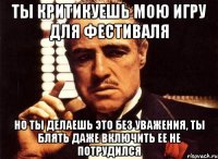 ты критикуешь мою игру для фестиваля но ты делаешь это без уважения, ты блять даже включить ее не потрудился