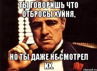 ты говоришь что отбросы хуйня, но ты даже не смотрел их.