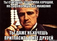 ты считаешь что группа хорошая, но ты говоришь без уважения ты даже не хочешь пригласить в нее друзей