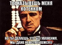 ты назывешь меня котенком но ты делаешь это без уважения, мы даже не встречаемся))