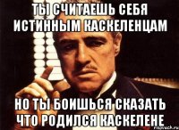 ты считаешь себя истинным каскеленцам но ты боишься сказать что родился каскелене