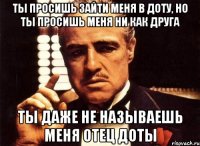 ты просишь зайти меня в доту, но ты просишь меня ни как друга ты даже не называешь меня отец доты