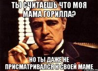 ты считаешь что моя мама горилла? но ты даже не присматривался к своей маме