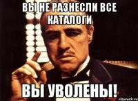 вы не разнесли все каталоги вы уволены!