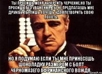 ты просишь меня начертить черчение.но ты просишь без уважения, ты не предлагаешь мне дружбу, ты лишь хочешь удовлетворить свою похоть. но я подумаю если ты мне принесешь шоколадку размером с болт черномазего африканского вождя.