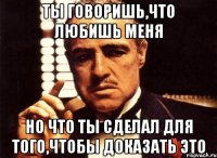 ты говоришь,что любишь меня но что ты сделал для того,чтобы доказать это