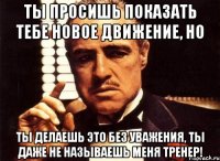 ты просишь показать тебе новое движение, но ты делаешь это без уважения, ты даже не называешь меня тренер!