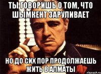 ты говоришь о том, что шымкент заруливает но до сих пор продолжаешь жить в алматы