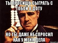 ты просишь сыграть с тобой в доту но ты даже не спросил как у меня дела