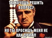 ты хочешь решить вопрос? но ты просишь меня не как друга!!