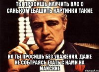 ты просишь научить вас с саньком ебашить картинки такие но ты просишь без уважения, даже не собтраясь ехать с нами на майские