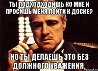 ты подходходишь ко мне и просишь меня пойти к доске? но ты делаешь это без должного уважения.