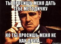 ты просишь меня дать тебе методичку но ты просишь меня не как друга...